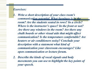 Exercises:
1. Write a short description of your class room’s
communication potential. What furniture is in the
room? Are the students seated in rows? In a circle?
Where is the instructor’s space? In the front or not?
Are there any windows in the room? Are there any
chalk boards or other visual aids that might affect
communication? Is the temperature comfortable? Are
heaters or air conditioners noisy? Conclude your
description with a statement what kind of
communication your classroom encourages? Like
open communication or lecture forum.
2. Describe the kinds of vocal signals and body
movements you can use to highlight the key points of
your speech.
 