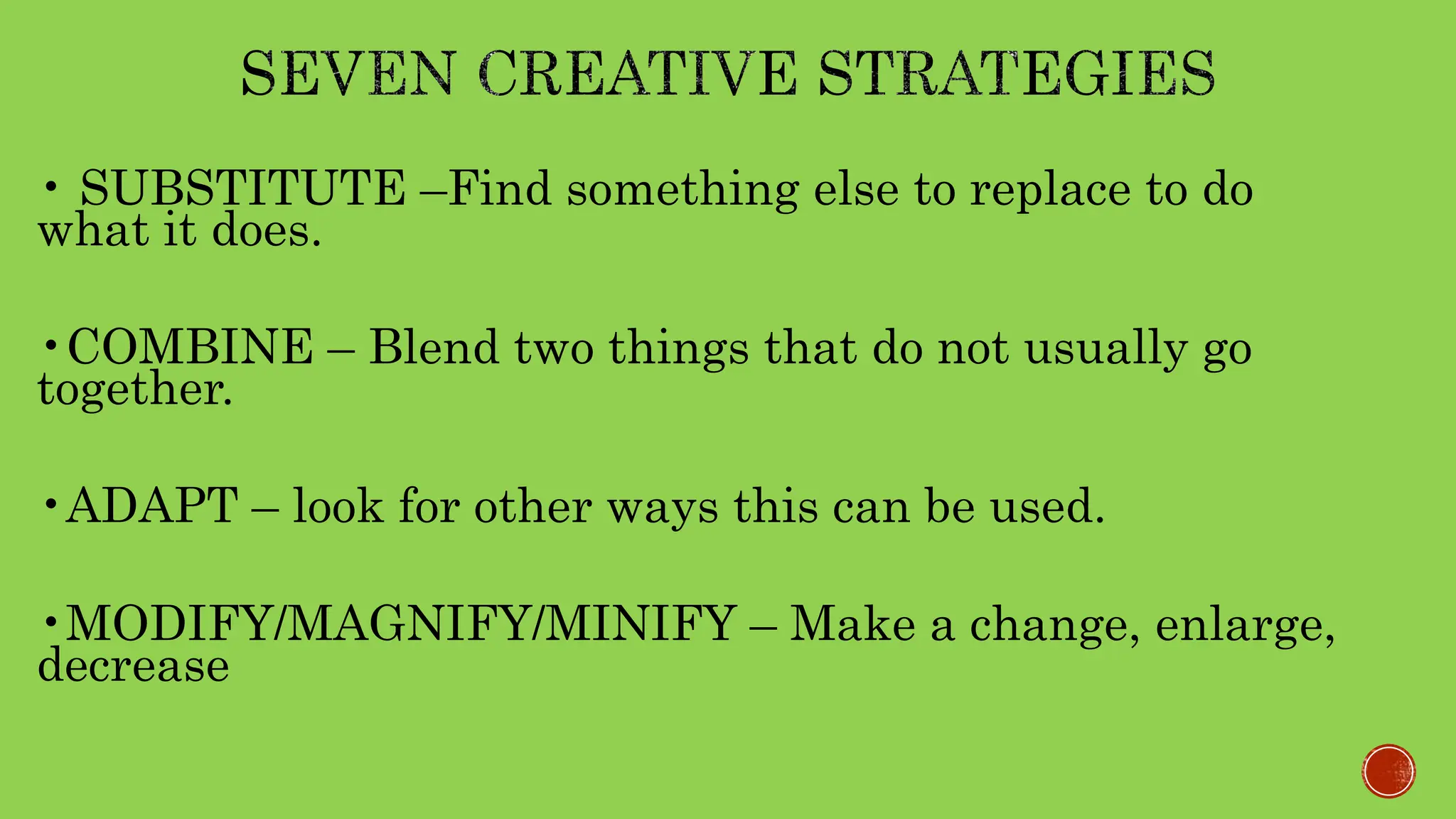 • SUBSTITUTE –Find something else to replace to do
what it does.
•COMBINE – Blend two things that do not usually go
together.
•ADAPT – look for other ways this can be used.
•MODIFY/MAGNIFY/MINIFY – Make a change, enlarge,
decrease
 