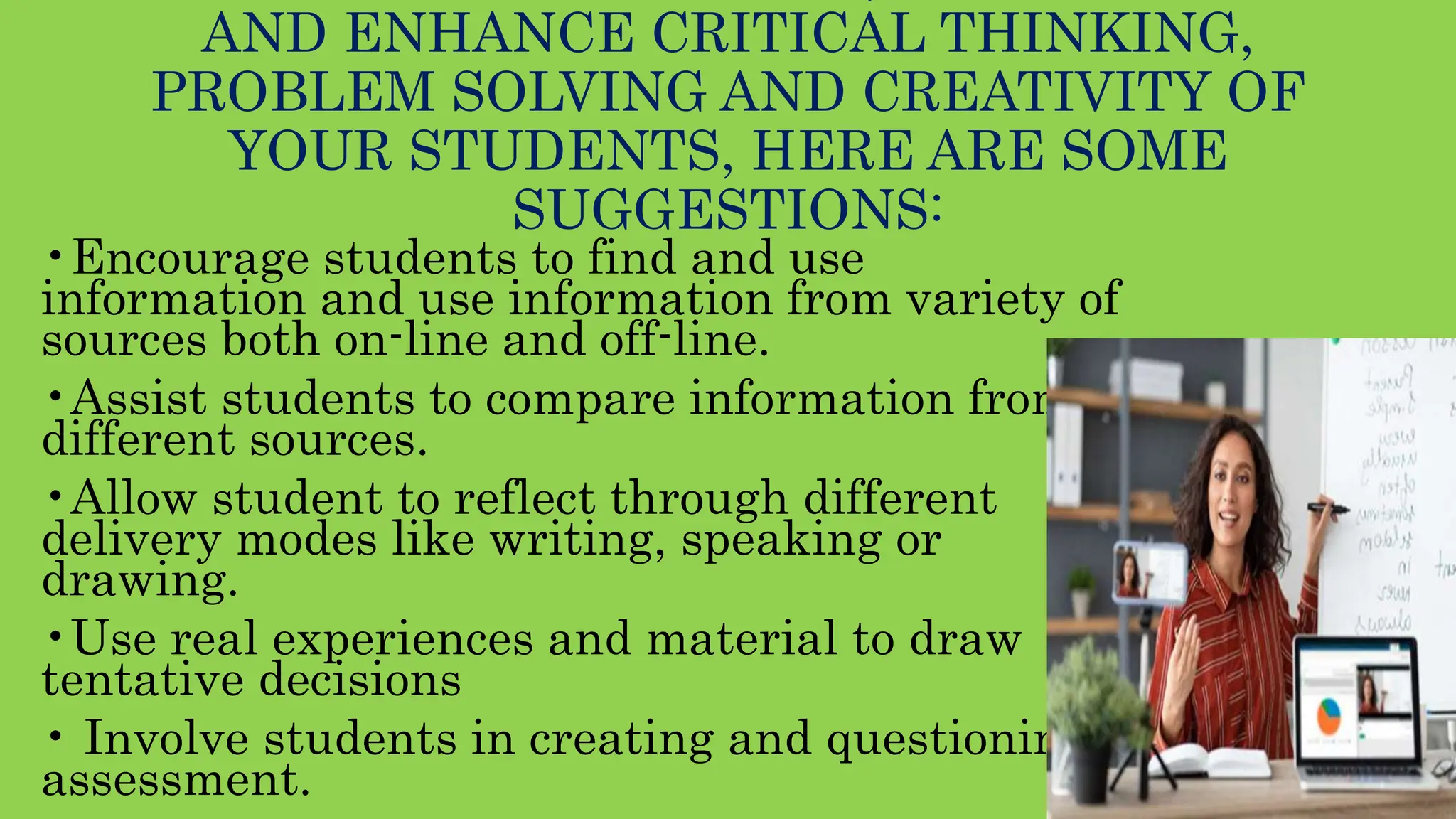 AND ENHANCE CRITICAL THINKING,
PROBLEM SOLVING AND CREATIVITY OF
YOUR STUDENTS, HERE ARE SOME
SUGGESTIONS:
•Encourage students to find and use
information and use information from variety of
sources both on-line and off-line.
•Assist students to compare information from
different sources.
•Allow student to reflect through different
delivery modes like writing, speaking or
drawing.
•Use real experiences and material to draw
tentative decisions
• Involve students in creating and questioning
assessment.
 