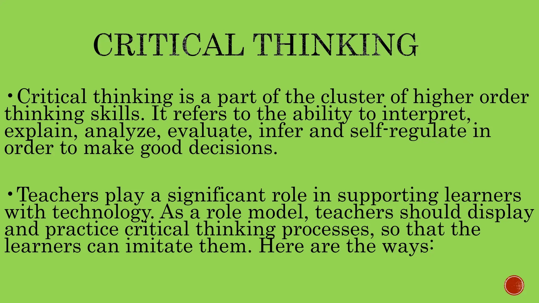 •Critical thinking is a part of the cluster of higher order
thinking skills. It refers to the ability to interpret,
explain, analyze, evaluate, infer and self-regulate in
order to make good decisions.
•Teachers play a significant role in supporting learners
with technology. As a role model, teachers should display
and practice critical thinking processes, so that the
learners can imitate them. Here are the ways:
 