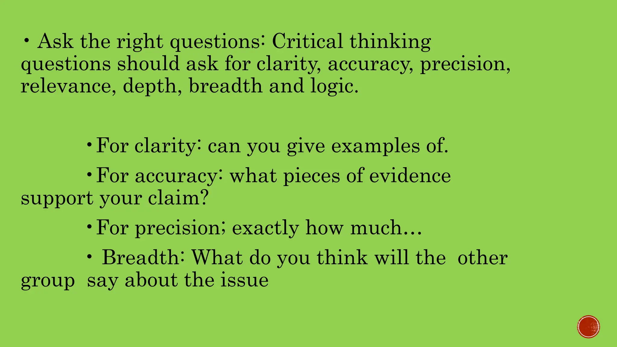 • Ask the right questions: Critical thinking
questions should ask for clarity, accuracy, precision,
relevance, depth, breadth and logic.
•For clarity: can you give examples of.
•For accuracy: what pieces of evidence
support your claim?
•For precision; exactly how much…
• Breadth: What do you think will the other
group say about the issue
 