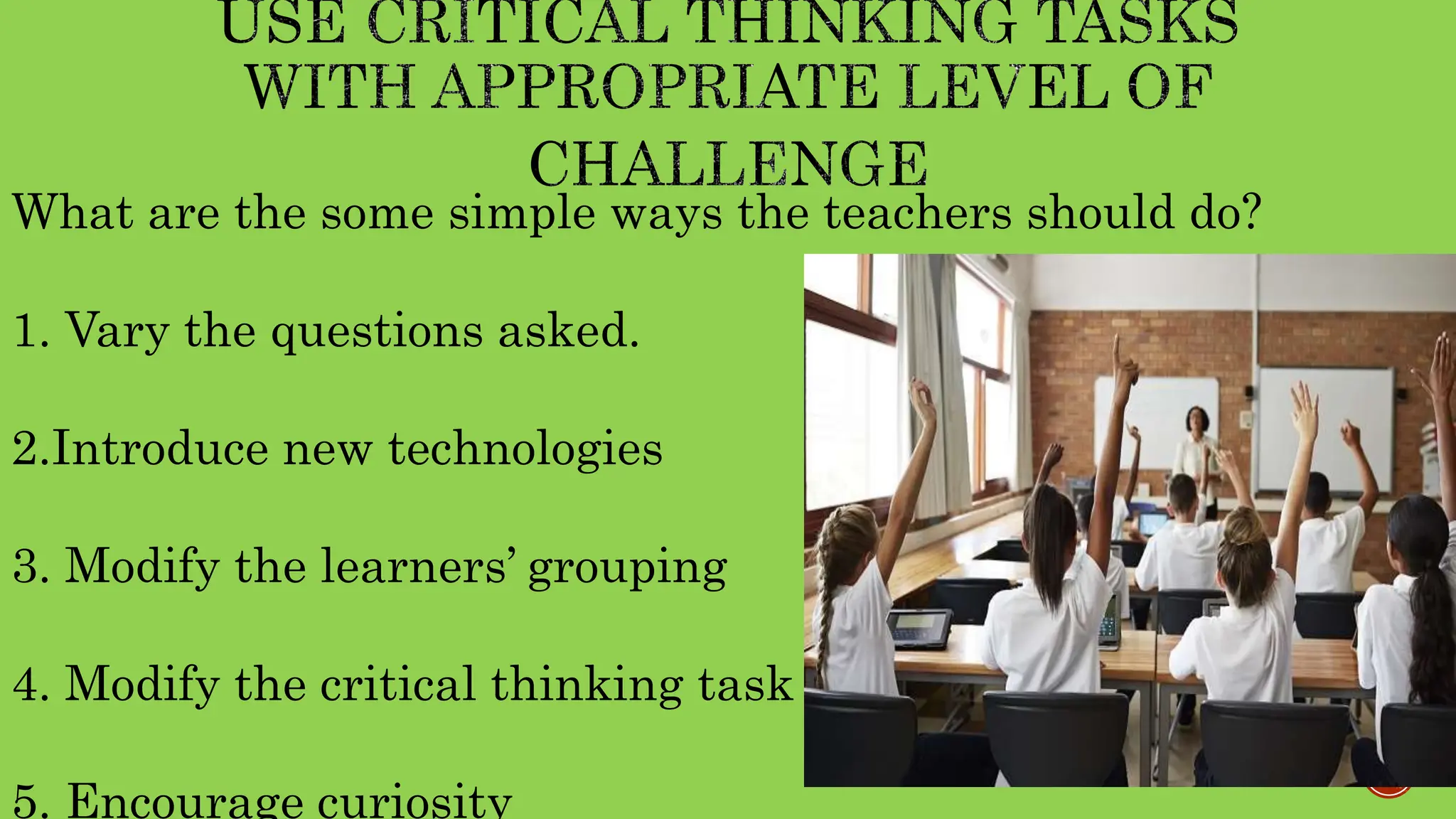 What are the some simple ways the teachers should do?
1. Vary the questions asked.
2.Introduce new technologies
3. Modify the learners’ grouping
4. Modify the critical thinking task
5. Encourage curiosity
 