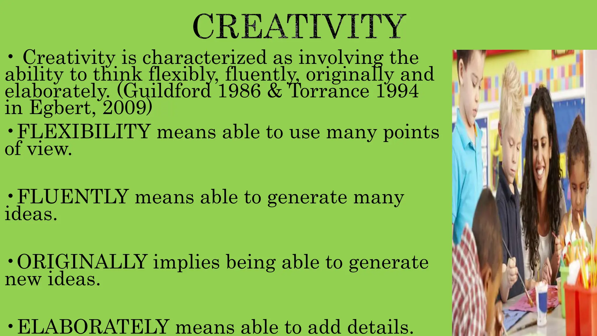• Creativity is characterized as involving the
ability to think flexibly, fluently, originally and
elaborately. (Guildford 1986 & Torrance 1994
in Egbert, 2009)
•FLEXIBILITY means able to use many points
of view.
•FLUENTLY means able to generate many
ideas.
•ORIGINALLY implies being able to generate
new ideas.
•ELABORATELY means able to add details.
 
