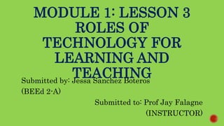 MODULE 1: LESSON 3
ROLES OF
TECHNOLOGY FOR
LEARNING AND
TEACHING
Submitted by: Jessa Sanchez Boteros
(BEEd 2-A)
Submitted to: Prof Jay Falagne
(INSTRUCTOR)
 