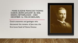 - MARIE EUGENE FRANCOIS THOMAS
DUBOIS (BORN JANUARY 28,1858,
EISDEN, NETHERLANDS – DIED
DECEMBER 16,1940,DE BEDLAER)
Dutch anatomist and geologist who
discovered the remains of Java man, the
first know fossil of Homo Erectus
 