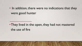 • In addition,there were no indications that they
were good hunter
•They lived in the open, they had not mastered
the use of fire
 