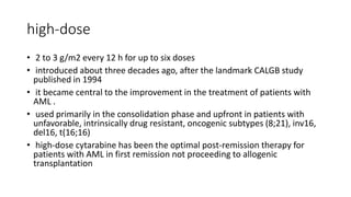 high-dose
• 2 to 3 g/m2 every 12 h for up to six doses
• introduced about three decades ago, after the landmark CALGB study
published in 1994
• it became central to the improvement in the treatment of patients with
AML .
• used primarily in the consolidation phase and upfront in patients with
unfavorable, intrinsically drug resistant, oncogenic subtypes (8;21), inv16,
del16, t(16;16)
• high-dose cytarabine has been the optimal post-remission therapy for
patients with AML in first remission not proceeding to allogenic
transplantation
 