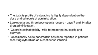 • The toxicity profile of cytarabine is highly dependent on the
dose and schedule of administration.
• Leukopenia and thrombocytopenia occure - days 7 and 14 after
drug administration.
• Gastrointestinal toxicity -mild-to-moderate mucositis and
diarrhea.
• Occasionally acute pancreatitis has been reported in patients
receiving cytarabine as a continuous infusion
 
