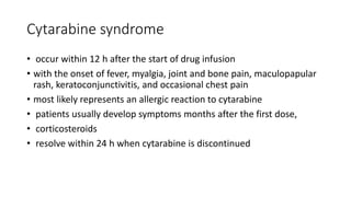 Cytarabine syndrome
• occur within 12 h after the start of drug infusion
• with the onset of fever, myalgia, joint and bone pain, maculopapular
rash, keratoconjunctivitis, and occasional chest pain
• most likely represents an allergic reaction to cytarabine
• patients usually develop symptoms months after the first dose,
• corticosteroids
• resolve within 24 h when cytarabine is discontinued
 