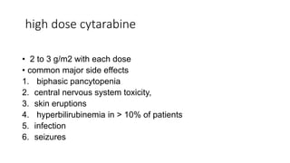 high dose cytarabine
• 2 to 3 g/m2 with each dose
• common major side effects
1. biphasic pancytopenia
2. central nervous system toxicity,
3. skin eruptions
4. hyperbilirubinemia in > 10% of patients
5. infection
6. seizures
 