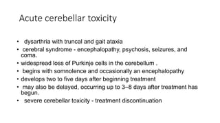 Acute cerebellar toxicity
• dysarthria with truncal and gait ataxia
• cerebral syndrome - encephalopathy, psychosis, seizures, and
coma.
• widespread loss of Purkinje cells in the cerebellum .
• begins with somnolence and occasionally an encephalopathy
• develops two to five days after beginning treatment
• may also be delayed, occurring up to 3–8 days after treatment has
begun.
• severe cerebellar toxicity - treatment discontinuation
 