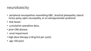 neurotoxicity
• peripheral neuropathies resembling GBS , brachial plexopathy, lateral
rectus palsy, optic neuropathy, or an extrapyramidal syndrome
• Risk factor-
• cumulative cytarabine dose,
• prior CNS disease
• renal impairment
• high-dose therapy (>18 g/m2 per cycle)
• age >50 years
 