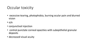 Occular toxicity
• excessive tearing, photophobia, burning ocular pain and blurred
vision
• o/e
• conjunctival injection
• central punctate corneal opacities with subepithelial granular
deposits
• decreased visual acuity
 