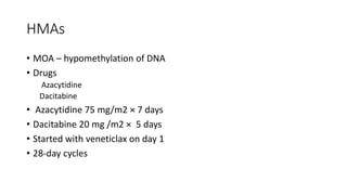 HMAs
• MOA – hypomethylation of DNA
• Drugs
Azacytidine
Dacitabine
• Azacytidine 75 mg/m2 × 7 days
• Dacitabine 20 mg /m2 × 5 days
• Started with veneticlax on day 1
• 28-day cycles
 