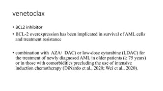 venetoclax
• BCL2 inhibitor
• BCL-2 overexpression has been implicated in survival of AML cells
and treatment resistance
• combination with AZA/ DAC) or low-dose cytarabine (LDAC) for
the treatment of newly diagnosed AML in older patients (≥ 75 years)
or in those with comorbidities precluding the use of intensive
induction chemotherapy (DiNardo et al., 2020; Wei et al., 2020).
 