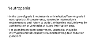 Neutropenia
• In the case of grade 3 neutropenia with infection/fever or grade 4
neutropenia at first occurrence, venetoclax interruption is
recommended until return to grade 1 or baseline level, followed by
administration of venetoclax at its pre-interruption dose.
• For second/subsequent occurrences, venetoclax should be
interrupted and subsequently resumed following dose-reduction
guidelines
 