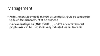 Management
• Remission status by bone marrow assessment should be considered
to guide the management of neutropenia
• Grade 4 neutropenia (ANC < 500/ µL) –G-CSF and antimicrobial
prophylaxis, can be used if clinically indicated for neutropenia
 