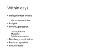 Within days
• Delayed onset emesis
>24 hours upto 7 days
• Fatigue
• Myelosuppression
Usually at nadir
Mucositis
Febrile neutropenia
• Diarrhea, constipation
• Reduced appetite
• Metallic taste
 