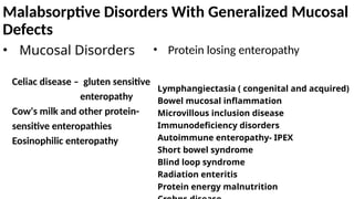 Malabsorptive Disorders With Generalized Mucosal
Defects
• Mucosal Disorders
Celiac disease – gluten sensitive
enteropathy
Cow's milk and other protein-
sensitive enteropathies
Eosinophilic enteropathy
• Protein losing enteropathy
Lymphangiectasia ( congenital and acquired)
Bowel mucosal inflammation
Microvillous inclusion disease
Immunodeficiency disorders
Autoimmune enteropathy- IPEX
Short bowel syndrome
Blind loop syndrome
Radiation enteritis
Protein energy malnutrition
 