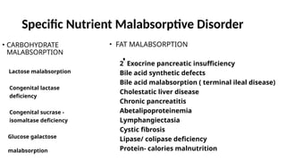 Specific Nutrient Malabsorptive Disorder
• CARBOHYDRATE
MALABSORPTION
Lactose malabsorption
Congenital lactase
deficiency
Congenital sucrase -
isomaltase deficiency
Glucose galactose
malabsorption
• FAT MALABSORPTION
2 Exocrine pancreatic insufficiency
Bile acid synthetic defects
Bile acid malabsorption ( terminal ileal disease)
Cholestatic liver disease
Chronic pancreatitis
Abetalipoproteinemia
Lymphangiectasia
Cystic fibrosis
Lipase/ colipase deficiency
Protein- calories malnutrition
 