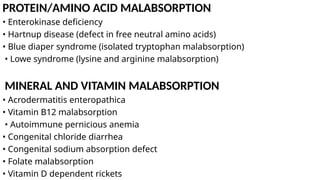 PROTEIN/ΑΜΙΝΟ ACID MALABSORPTION
• Enterokinase deficiency
• Hartnup disease (defect in free neutral amino acids)
• Blue diaper syndrome (isolated tryptophan malabsorption)
• Lowe syndrome (lysine and arginine malabsorption)
MINERAL AND VITAMIN MALABSORPTION
• Acrodermatitis enteropathica
• Vitamin B12 malabsorption
• Autoimmune pernicious anemia
• Congenital chloride diarrhea
• Congenital sodium absorption defect
• Folate malabsorption
• Vitamin D dependent rickets
 