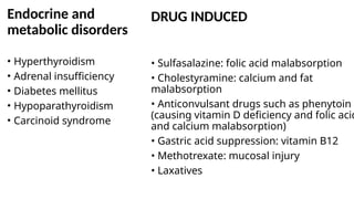 DRUG INDUCED
• Sulfasalazine: folic acid malabsorption
• Cholestyramine: calcium and fat
malabsorption
• Anticonvulsant drugs such as phenytoin
(causing vitamin D deficiency and folic acid
and calcium malabsorption)
• Gastric acid suppression: vitamin B12
• Methotrexate: mucosal injury
• Laxatives
Endocrine and
metabolic disorders
• Hyperthyroidism
• Adrenal insufficiency
• Diabetes mellitus
• Hypoparathyroidism
• Carcinoid syndrome
 