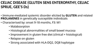 CELIAC DISEASE (GLUTEN SENS ENTEROPATHY, CELIAC
SPRUE, GEE'S Ds)
• Immune-mediated systemic disorder elicited by GLUTEN and related
PROLAMINES in genetically susceptible individuals
• Characterised by: onset 9-18 months, F3: M1
• Malabsorption
• Histological abnormalities of small bowel mucosa
• Improvement in gluten free diet (clinical + histological)
• Relapse on gluten
• Strong associated with HLA-DQ2, DQ8 haplotype
 
