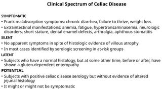 Clinical Spectrum of Celiac Disease
SYMPTOMATIC
• Frank malabsorption symptoms: chronic diarrhea, failure to thrive, weight loss
• Extraintestinal manifestations: anemia, fatigue, hypertransaminasemia, neurologic
disorders, short stature, dental enamel defects, arthralgia, aphthous stomatitis
SILENT
• No apparent symptoms in spite of histologic evidence of villous atrophy
• In most cases identified by serologic screening in at-risk groups
LATENT
• Subjects who have a normal histology, but at some other time, before or after, have
shown a gluten-dependent enteropathy
POTENTIAL
• Subjects with positive celiac disease serology but without evidence of altered
jejunal histology
• It might or might not be symptomatic
 
