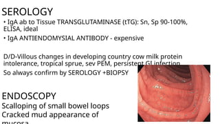SEROLOGY
• IgA ab to Tissue TRANSGLUTAMINASE (tTG): Sn, Sp 90-100%,
ELISA, ideal
• IgA ANTIENDOMYSIAL ANTIBODY - expensive
D/D-Villous changes in developing country cow milk protein
intolerance, tropical sprue, sev PEM, persistent GI infection
So always confirm by SEROLOGY +BIOPSY
ENDOSCOPY
Scalloping of small bowel loops
Cracked mud appearance of
 
