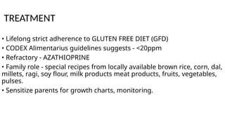 TREATMENT
• Lifelong strict adherence to GLUTEN FREE DIET (GFD)
• CODEX Alimentarius guidelines suggests - <20ppm
• Refractory - AZATHIOPRINE
• Family role - special recipes from locally available brown rice, corn, dal,
millets, ragi, soy flour, milk products meat products, fruits, vegetables,
pulses.
• Sensitize parents for growth charts, monitoring.
 