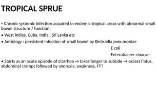 TROPICAL SPRUE
• Chronic systemic infection acquired in endemic tropical areas with abnormal small
bowel structure / function.
• West indies, Cuba, India , Sri Lanka etc
• Aetiology : persistent infection of small bowel by Klebsiella pneumoniae
E coli
Enterobacter cloacae
• Starts as an acute episode of diarrhea → takes longer to subside → excess flatus,
abdominal cramps followed by anorexia, weakness, FTT
 