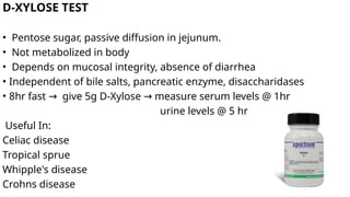 D-XYLOSE TEST
• Pentose sugar, passive diffusion in jejunum.
• Not metabolized in body
• Depends on mucosal integrity, absence of diarrhea
• Independent of bile salts, pancreatic enzyme, disaccharidases
• 8hr fast give 5g D-Xylose measure serum levels @ 1hr
→ →
urine levels @ 5 hr
Useful In:
Celiac disease
Tropical sprue
Whipple's disease
Crohns disease
 