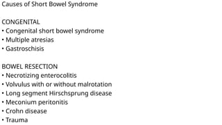 Causes of Short Bowel Syndrome
CONGENITAL
• Congenital short bowel syndrome
• Multiple atresias
• Gastroschisis
BOWEL RESECTION
• Necrotizing enterocolitis
• Volvulus with or without malrotation
• Long segment Hirschsprung disease
• Meconium peritonitis
• Crohn disease
• Trauma
 