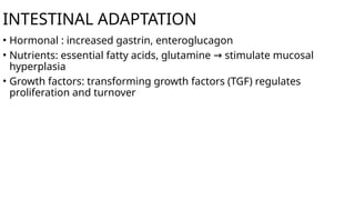 INTESTINAL ADAPTATION
• Hormonal : increased gastrin, enteroglucagon
• Nutrients: essential fatty acids, glutamine stimulate mucosal
→
hyperplasia
• Growth factors: transforming growth factors (TGF) regulates
proliferation and turnover
 