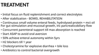TREATMENT
• Initial focus on fluid replenishment and correct electrolytes
• After stabilization - BOWEL REHABILITATION
• Continuous small volume enteral feeds, hydrolysed protein + mct oil
For gut stimulation and mucosal growth, inc pancreaticobiliary flow
• Concurrent parenteral support till max absorption is reached
• Start ASAP to avoid oral aversion
• 50% achieve enteral autonomy within 5yrs
• H2 blockers till 1 year
• Cholestyramine for explosive diarrhea + bile loss
• Antibiotics to control bacterial overgrowth
 
