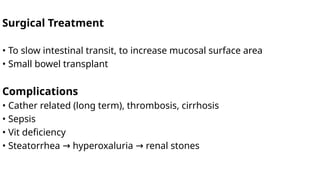 Surgical Treatment
• To slow intestinal transit, to increase mucosal surface area
• Small bowel transplant
Complications
• Cather related (long term), thrombosis, cirrhosis
• Sepsis
• Vit deficiency
• Steatorrhea hyperoxaluria renal stones
→ →
 