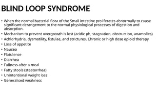 BLIND LOOP SYNDROME
• When the normal bacterial flora of the Small intestine proliferates abnormally to cause
significant derangement to the normal physiological processes of digestion and
absorption.
• Mechanism to prevent overgrowth is lost (acidic ph, stagnation, obstruction, anamolies)
• Achlorhydria, dysmotility, fistulae, and strictures, Chronic or high dose opioid therapy
• Loss of appetite
• Nausea
• Flatulence
• Diarrhea
• Fullness after a meal
• Fatty stools (steatorrhea)
• Unintentional weight loss
• Generalised weakness
 