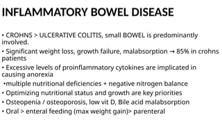 INFLAMMATORY BOWEL DISEASE
• CROHNS > ULCERATIVE COLITIS, small BOWEL is predominantly
involved.
• Significant weight loss, growth failure, malabsorption 85% in crohns
→
patients
• Excessive levels of proinflammatory cytokines are implicated in
causing anorexia
•multiple nutritional deficiencies + negative nitrogen balance
• Optimizing nutritional status and growth are key priorities
• Osteopenia / osteoporosis, low vit D, Bile acid malabsorption
• Oral > enteral feeding (max weight gain)> parenteral
 