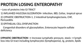 PROTEIN LOSING ENTEROPATHY
• Loss of proteins into GI TRACT
1) INFLAMED MUCOSA/ULCERATION- infection, IBD, Celiac, tropical sprue
2) LYPHATIC OBSTRUCTION-1, 2 intestinal lymphangiectasia, CHF,
Pericarditis
3) EPITHELIAL CELL DYSFUNCTION
Congenital disorders of glycosylation, Enterocyte heparin sulfate
deficiency
LYPHATIC OBSTRUCTION → Increase Lymphatic pressure, stasis → lymph
loss into GI tract including lymphocytes (lymphopenia), Ig, protein, lipids
 