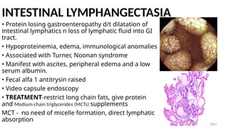 INTESTINAL LYMPHANGECTASIA
• Protein losing gastroenteropathy d/t dilatation of
intestinal lymphatics n loss of lymphatic fluid into GI
tract.
• Hypoproteinemia, edema, immunological anomalies
• Associated with Turner, Noonan syndrome
• Manifest with ascites, peripheral edema and a low
serum albumin.
• Fecal alfa 1 antitrysin raised
• Video capsule endoscopy
• TREATMENT-restrict long chain fats, give protein
and Medium chain triglycerides (MCTs) supplements
MCT - no need of micelle formation, direct lymphatic
absorption
 