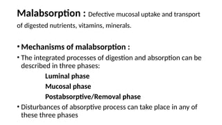 Malabsorption : Defective mucosal uptake and transport
of digested nutrients, vitamins, minerals.
•Mechanisms of malabsorption :
• The integrated processes of digestion and absorption can be
described in three phases:
Luminal phase
Mucosal phase
Postabsorptive/Removal phase
• Disturbances of absorptive process can take place in any of
these three phases
 