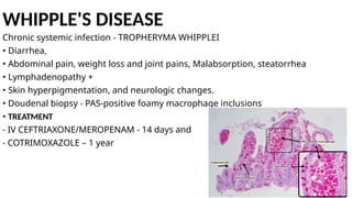 WHIPPLE'S DISEASE
Chronic systemic infection - TROPHERYMA WHIPPLEI
• Diarrhea,
• Abdominal pain, weight loss and joint pains, Malabsorption, steatorrhea
• Lymphadenopathy +
• Skin hyperpigmentation, and neurologic changes.
• Doudenal biopsy - PAS-positive foamy macrophage inclusions
• TREATMENT
- IV CEFTRIAXONE/MEROPENAM - 14 days and
- COTRIMOXAZOLE – 1 year
 