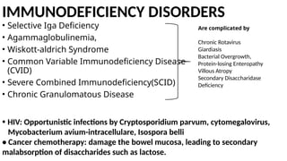 IMMUNODEFICIENCY DISORDERS
• Selective Iga Deficiency
• Agammaglobulinemia,
• Wiskott-aldrich Syndrome
• Common Variable Immunodeficiency Disease
(CVID)
• Severe Combined Immunodeficiency(SCID)
• Chronic Granulomatous Disease
Are complicated by
Chronic Rotavirus
Giardiasis
Bacterial Overgrowth,
Protein-losing Enteropathy
Villous Atropy
Secondary Disaccharidase
Deficiency
• HIV: Opportunistic infections by Cryptosporidium parvum, cytomegalovirus,
Mycobacterium avium-intracellulare, Isospora belli
• Cancer chemotherapy: damage the bowel mucosa, leading to secondary
malabsorption of disaccharides such as lactose.
 