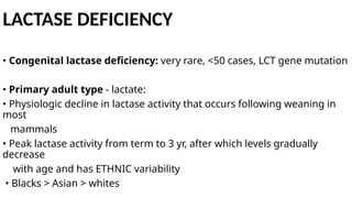 LACTASE DEFICIENCY
• Congenital lactase deficiency: very rare, <50 cases, LCT gene mutation
• Primary adult type - lactate:
• Physiologic decline in lactase activity that occurs following weaning in
most
mammals
• Peak lactase activity from term to 3 yr, after which levels gradually
decrease
with age and has ETHNIC variability
• Blacks > Asian > whites
 
