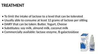 TREATMENT
• To limit the intake of lactose to a level that can be tolerated
• Usually able to consume at least 12 grams of lactose per sitting
• DAIRY that can be taken: Butter, Yogurt, Cheese
• Substitutes: soy milk, almond milk, coconut milk
• Commercially available: lactase enzyme, ẞ-galactosidase
 