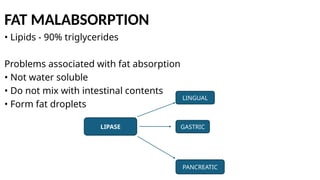 FAT MALABSORPTION
• Lipids - 90% triglycerides
Problems associated with fat absorption
• Not water soluble
• Do not mix with intestinal contents
• Form fat droplets
LIPASE
LINGUAL
GASTRIC
PANCREATIC
 