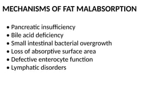 MECHANISMS OF FAT MALABSORPTION
• Pancreatic insufficiency
• Bile acid deficiency
• Small intestinal bacterial overgrowth
• Loss of absorptive surface area
• Defective enterocyte function
• Lymphatic disorders
 