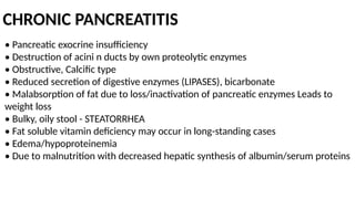 CHRONIC PANCREATITIS
• Pancreatic exocrine insufficiency
• Destruction of acini n ducts by own proteolytic enzymes
• Obstructive, Calcific type
• Reduced secretion of digestive enzymes (LIPASES), bicarbonate
• Malabsorption of fat due to loss/inactivation of pancreatic enzymes Leads to
weight loss
• Bulky, oily stool - STEATORRHEA
• Fat soluble vitamin deficiency may occur in long-standing cases
• Edema/hypoproteinemia
• Due to malnutrition with decreased hepatic synthesis of albumin/serum proteins
 