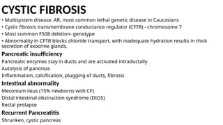CYSTIC FIBROSIS
• Multisystem disease, AR, most common lethal genetic disease in Caucasians
• Cystic fibrosis transmembrane conductance regulator (CFTR) - chromosome 7
• Most common F508 deletion- genotype
• Abnormality in CFTR blocks chloride transport, with inadequate hydration results in thick
secretion of exocrine glands.
Pancreatic insufficiency
Pancreatic enzymes stay in ducts and are activated intraductally
Autolysis of pancreas
Inflammation, calcification, plugging of ducts, fibrosis
Intestinal abnormality
Meconium ileus (15% newborns with CF)
Distal intestinal obstruction syndrome (DIOS)
Rectal prolapse
Recurrent Pancreatitis
Shrunken, cystic pancreas
 