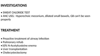 INVESTIGATIONS
• SWEAT CHLORIDE TEST
• ANC USG: Hyperechoic meconium, dilated small bowels, GB can't be seen
properly
TREATMENT
• Proactive treatment of airway infection
• Pulmonary rehab
•10% N-Acetylcysteine enema
• Liver transplantation
• Cholecystectectomy
 